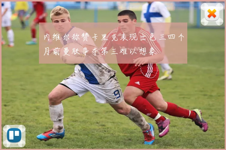 内维尔称赞卡里克表现出色三四个月前曼联争夺第三难以想象