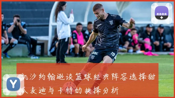 凯沙约翰逊谈篮球经典阵容选择甜瓜麦迪与卡特的抉择分析