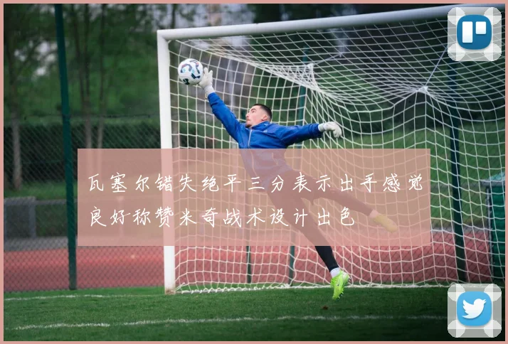 瓦塞尔错失绝平三分表示出手感觉良好称赞米奇战术设计出色