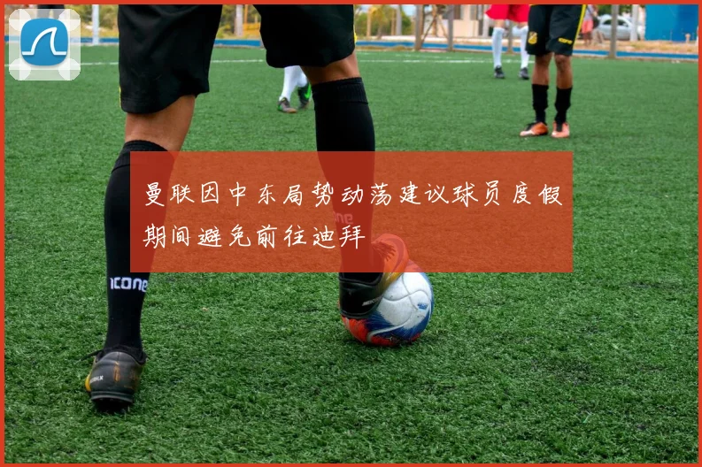 曼联因中东局势动荡建议球员度假期间避免前往迪拜