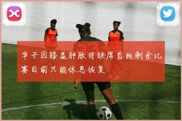 华子因膝盖肿胀将缺席首轮剩余比赛目前只能休息恢复