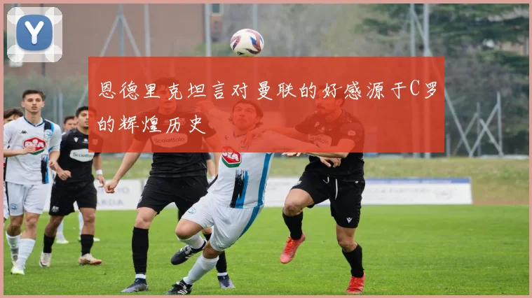 恩德里克坦言对曼联的好感源于C罗的辉煌历史