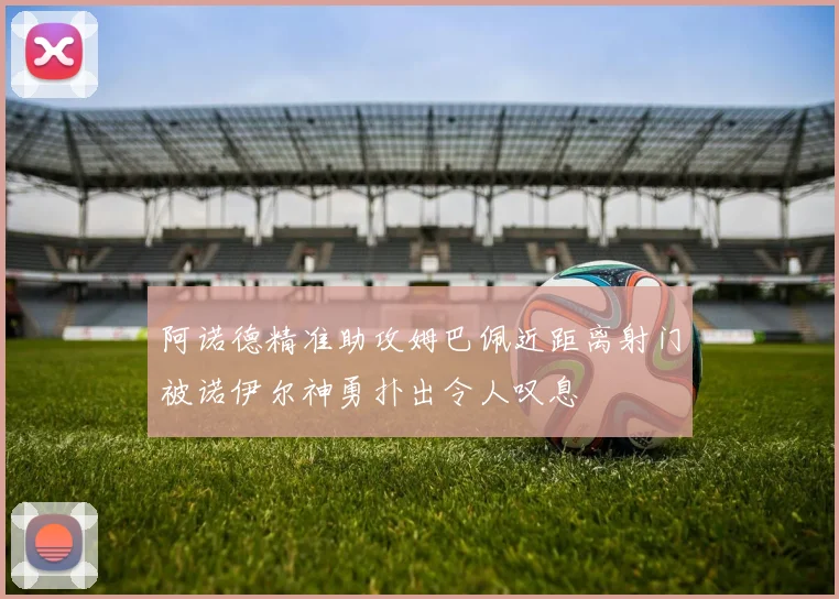 阿诺德精准助攻姆巴佩近距离射门被诺伊尔神勇扑出令人叹息