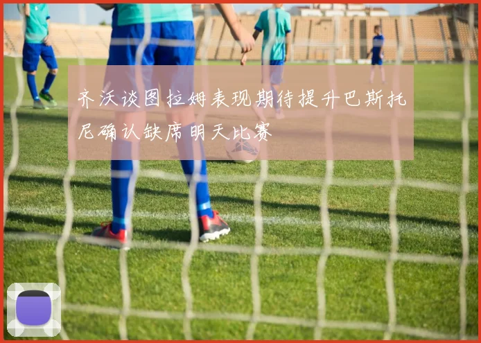 齐沃谈图拉姆表现期待提升巴斯托尼确认缺席明天比赛