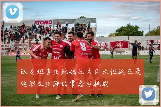 狄龙坦言生死战压力巨大但这正是他职业生涯的常态与挑战
