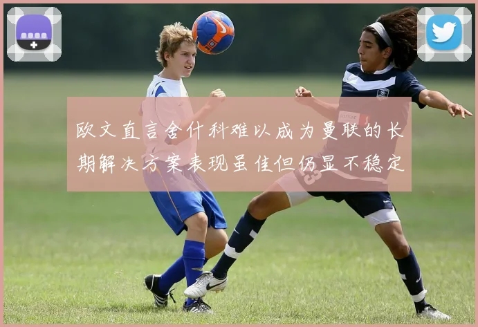 欧文直言舍什科难以成为曼联的长期解决方案表现虽佳但仍显不稳定