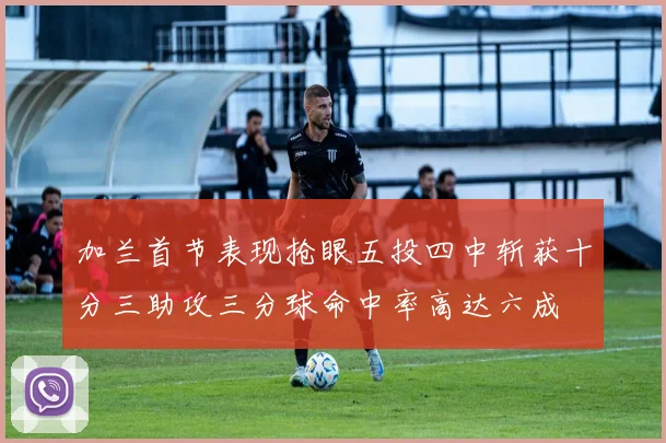 加兰首节表现抢眼五投四中斩获十分三助攻三分球命中率高达六成
