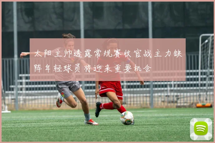 太阳主帅透露常规赛收官战主力缺阵年轻球员将迎来重要机会