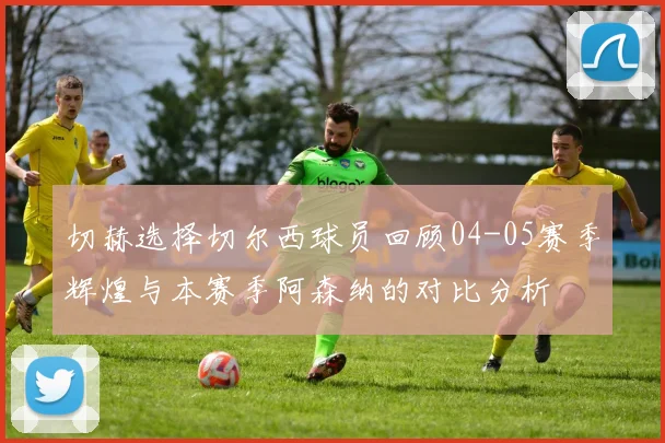 切赫选择切尔西球员回顾04-05赛季辉煌与本赛季阿森纳的对比分析