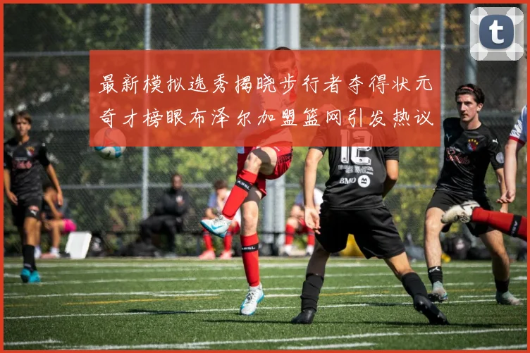 最新模拟选秀揭晓步行者夺得状元奇才榜眼布泽尔加盟篮网引发热议